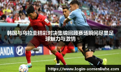 韩国与乌拉圭精彩对决集锦回顾赛场瞬间尽显足球魅力与激情