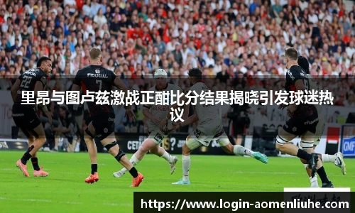里昂与图卢兹激战正酣比分结果揭晓引发球迷热议